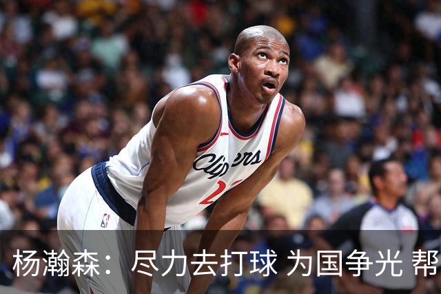 杨瀚森：尽力去打球 为国争光 帮助中国男篮进奥运会是我的目标